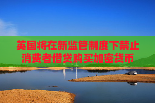 英国将在新监管制度下禁止消费者借贷购买加密货币