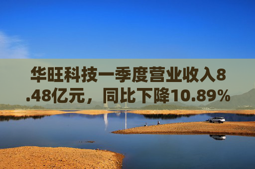 华旺科技一季度营业收入8.48亿元，同比下降10.89%