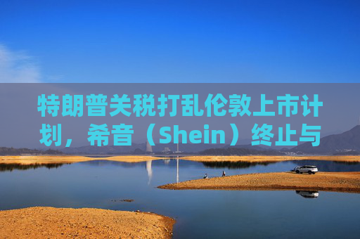 特朗普关税打乱伦敦上市计划，希音（Shein）终止与英国公关公司合作