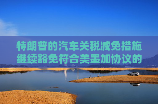 特朗普的汽车关税减免措施继续豁免符合美墨加协议的汽车零部件
