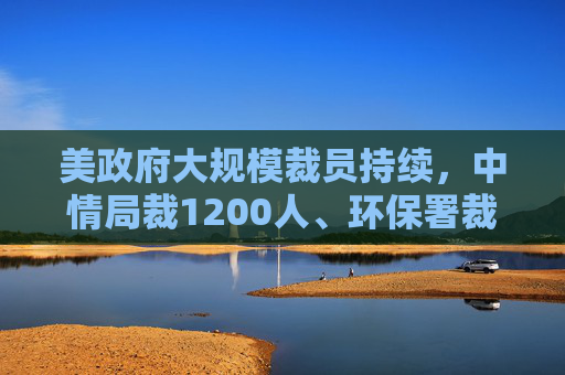 美政府大规模裁员持续，中情局裁1200人、环保署裁减员工至45年来最低水平