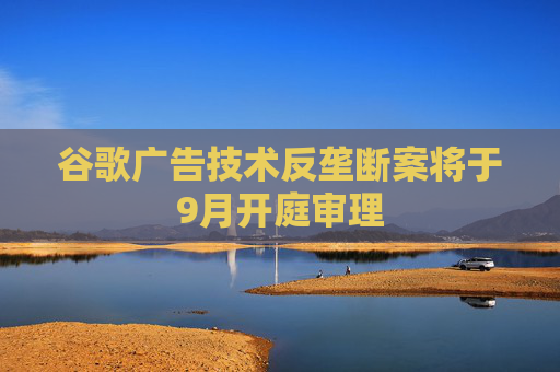 谷歌广告技术反垄断案将于9月开庭审理