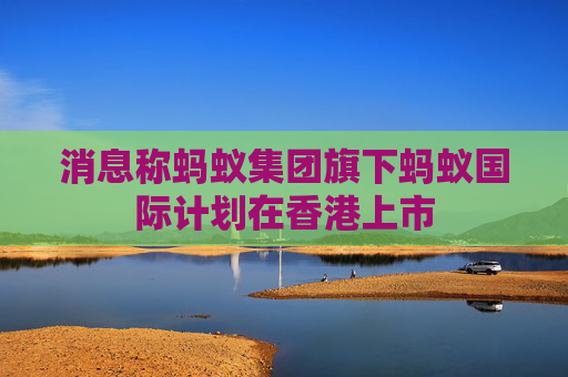 消息称蚂蚁集团旗下蚂蚁国际计划在香港上市