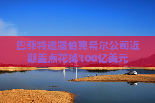 巴菲特透露伯克希尔公司近期差点花掉100亿美元