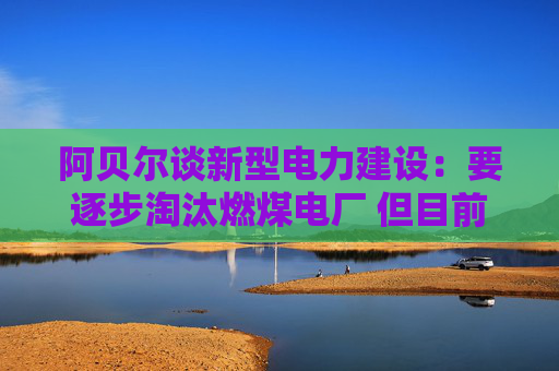 阿贝尔谈新型电力建设：要逐步淘汰燃煤电厂 但目前仍需保供应