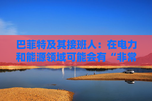 巴菲特及其接班人：在电力和能源领域可能会有“非常重要的投资机会”