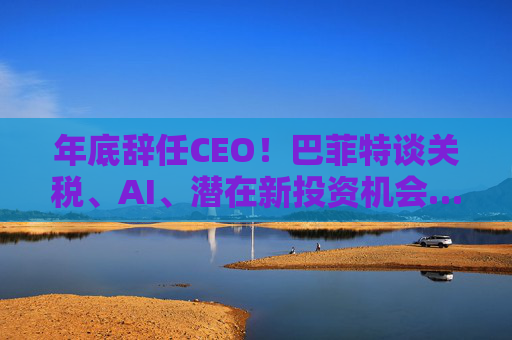 年底辞任CEO！巴菲特谈关税、AI、潜在新投资机会……一文速览十大要点