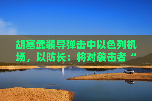 胡塞武装导弹击中以色列机场，以防长：将对袭击者“加倍”报复