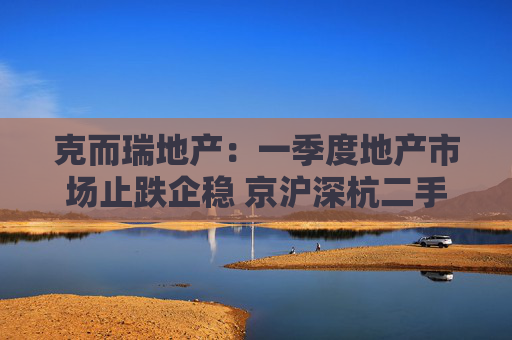 克而瑞地产：一季度地产市场止跌企稳 京沪深杭二手房市场成交同比增17%