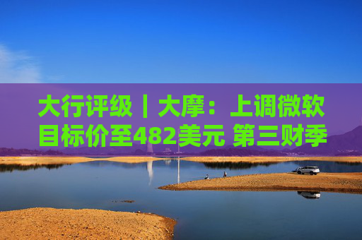 大行评级｜大摩：上调微软目标价至482美元 第三财季的所有收入板块表现出色