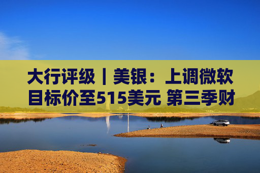 大行评级｜美银：上调微软目标价至515美元 第三季财报与展望强劲