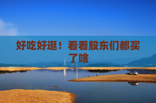 好吃好逛！看看股东们都买了啥