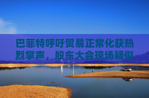 巴菲特呼吁贸易正常化获热烈掌声，股东大会现场疑似“批评”特朗普