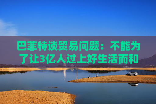 巴菲特谈贸易问题：不能为了让3亿人过上好生活而和70亿人作对