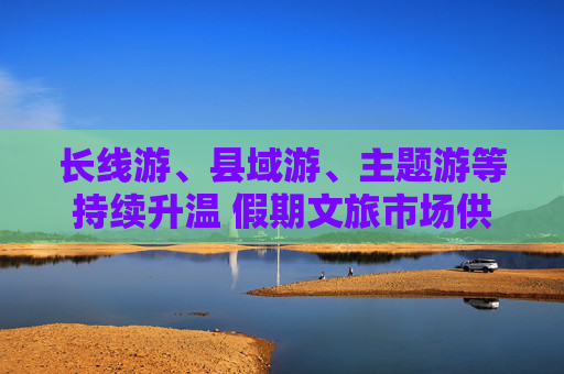 长线游、县域游、主题游等持续升温 假期文旅市场供需两旺