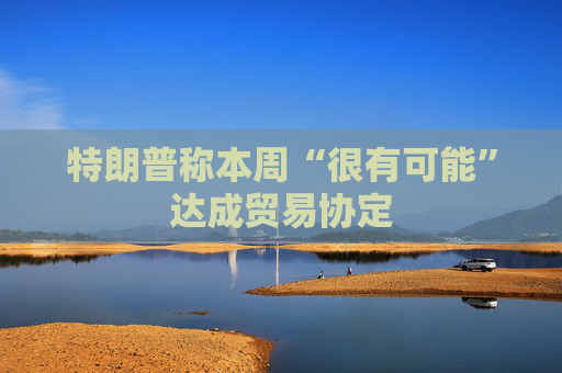 特朗普称本周“很有可能”达成贸易协定