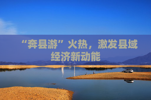 “奔县游”火热，激发县域经济新动能