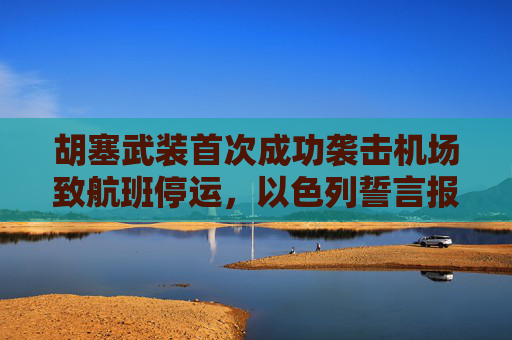 胡塞武装首次成功袭击机场致航班停运，以色列誓言报复