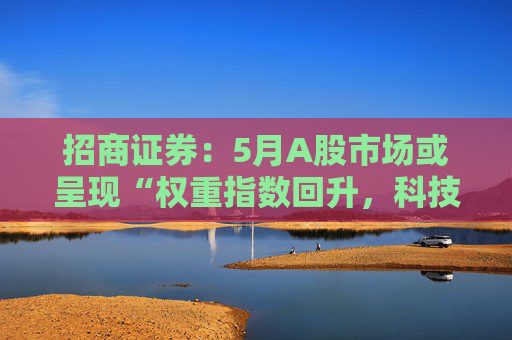招商证券：5月A股市场或呈现“权重指数回升，科技成长活跃”的格局