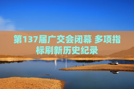 第137届广交会闭幕 多项指标刷新历史纪录