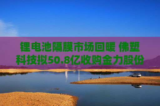 锂电池隔膜市场回暖 佛塑科技拟50.8亿收购金力股份