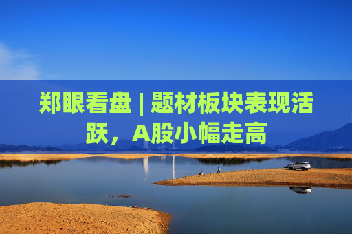 郑眼看盘 | 题材板块表现活跃，A股小幅走高  第1张