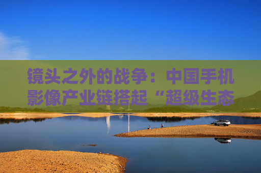 镜头之外的战争：中国手机影像产业链搭起“超级生态”  第1张