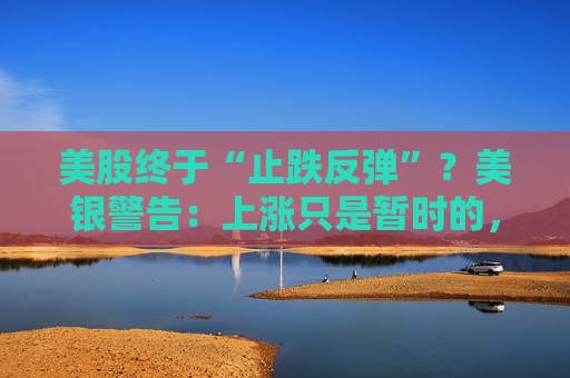 美股终于“止跌反弹”？美银警告：上涨只是暂时的，除非……