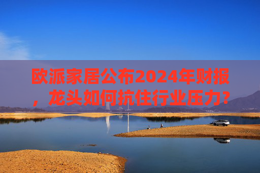 欧派家居公布2024年财报，龙头如何抗住行业压力？要做大家居平台，但“不与装企争利”
