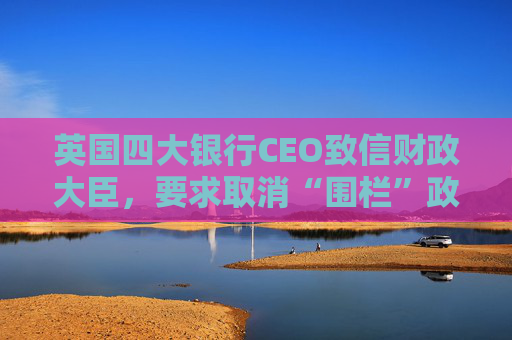 英国四大银行CEO致信财政大臣，要求取消“围栏”政策