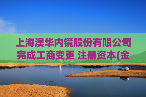 上海澳华内镜股份有限公司完成工商变更 注册资本(金)变更增至13467万人民币