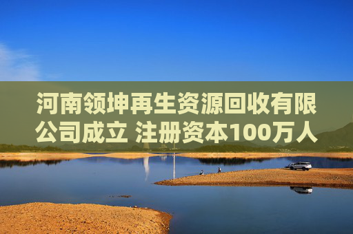 河南领坤再生资源回收有限公司成立 注册资本100万人民币