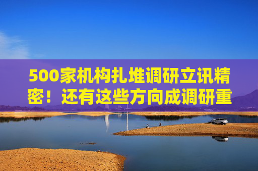 500家机构扎堆调研立讯精密！还有这些方向成调研重点