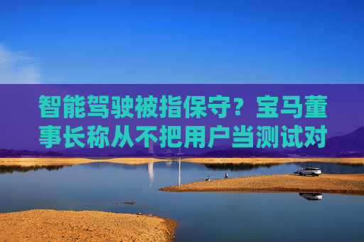 智能驾驶被指保守？宝马董事长称从不把用户当测试对象