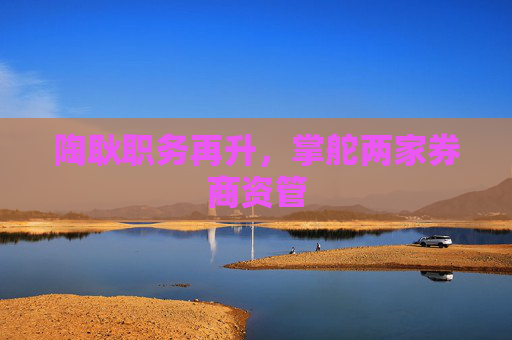 陶耿职务再升，掌舵两家券商资管
