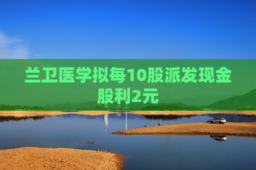 兰卫医学拟每10股派发现金股利2元