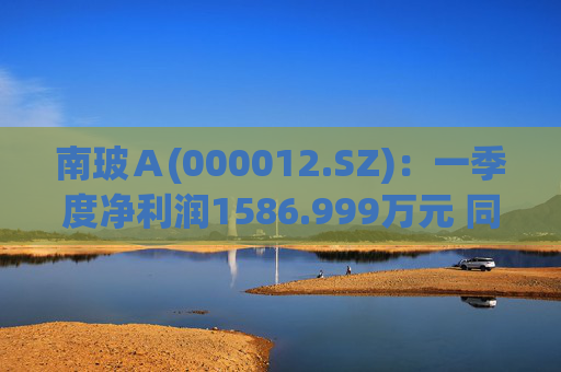 南玻Ａ(000012.SZ)：一季度净利润1586.999万元 同比下降95.12%