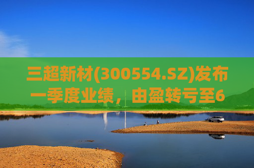 三超新材(300554.SZ)发布一季度业绩，由盈转亏至625.58万元
