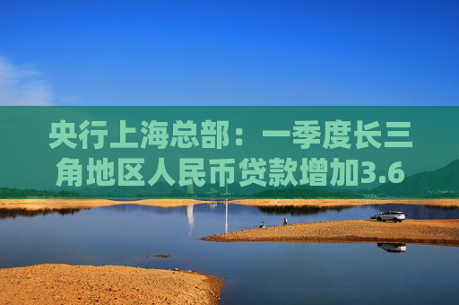 央行上海总部：一季度长三角地区人民币贷款增加3.67万亿元，同比多增1366亿元
