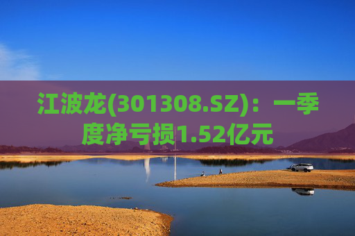 江波龙(301308.SZ)：一季度净亏损1.52亿元