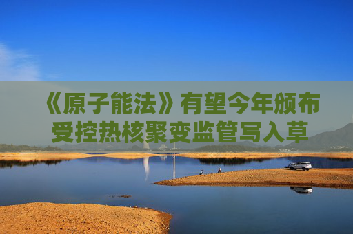 《原子能法》有望今年颁布 受控热核聚变监管写入草案