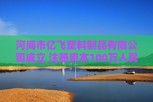 河间市亿飞塑料制品有限公司成立 注册资本100万人民币