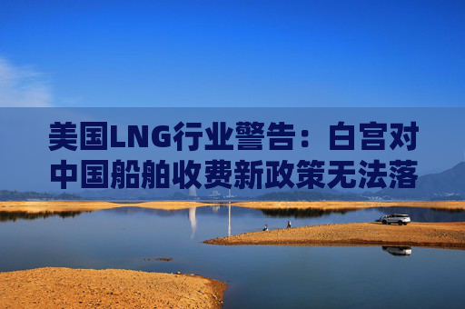 美国LNG行业警告：白宫对中国船舶收费新政策无法落实  第1张