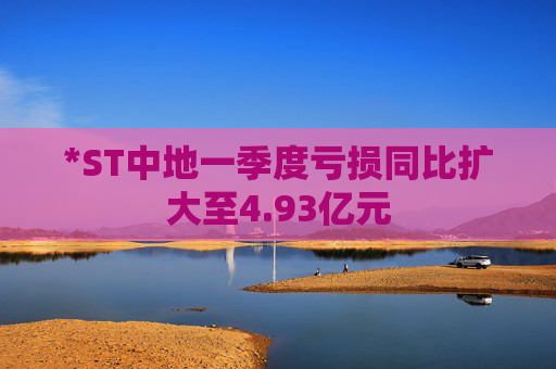 *ST中地一季度亏损同比扩大至4.93亿元