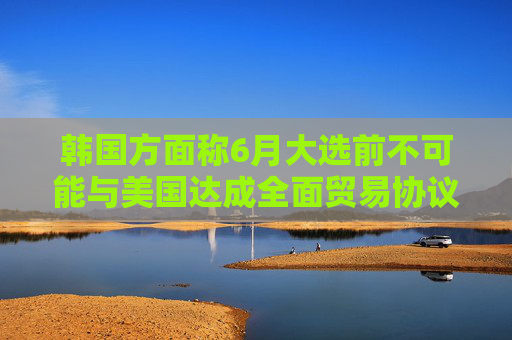 韩国方面称6月大选前不可能与美国达成全面贸易协议