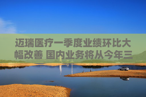 迈瑞医疗一季度业绩环比大幅改善 国内业务将从今年三季度迎来重大拐点