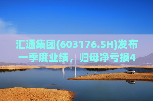 汇通集团(603176.SH)发布一季度业绩，归母净亏损4214万元