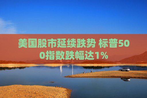 美国股市延续跌势 标普500指数跌幅达1%