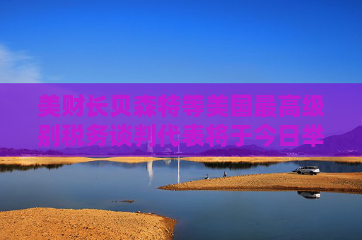 美财长贝森特等美国最高级别税务谈判代表将于今日举行会议