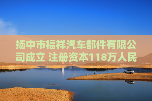 扬中市福祥汽车部件有限公司成立 注册资本118万人民币